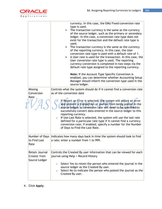 8d. Assigning Reporting Currencies to Ledgers 184 
currency. In this case, the EMU Fixed conversion rate type is used. 
 The transaction currency is the same as the currency of the source ledger, such as the primary or secondary ledger. In this case, a conversion rate type does not exist for the transaction and the default rate type is used. 
 The transaction currency is the same as the currency of the reporting currency. In this case, the User conversion rate type is used with a default rate of 1. 
 A User rate is used for the transaction. In this case, the User conversion rate type is used. The reporting currency conversion is completed in two steps via the default rate type assigned to the reporting currency. 
Note: If the Account Type Specific Conversion is enabled, you can determine whether Accounting Setup Manager should inherit the conversion type used in the source ledger. 
Missing Conversion Rate 
Controls what the system should do if it cannot find a conversion rate as of the conversion date 
o If Report an Error is selected, the system will report an error and prevent a transaction or journal from being posted in the source ledger; a conversion rate will need to be specified to successfully convert data entered in the source ledger to this reporting currency. 
o If Use Last Rate is selected, the system will use the last rate defined for a particular rate type if it cannot find a currency conversion rate; if enabled, specify a number for the Number of Days to Find the Last Rate. 
Number of Days to Find Last Rate 
Indicates how many days back in time the system should look to find a rate; enter a number from 1 to 999. 
Retain Journal Creator from Source Ledger 
Controls the Created By user information that can be viewed for each journal using Help > Record History 
o Select Yes to retain the person who entered the journal in the source ledger as the Created By user. 
o Select No to indicate the person who posted the journal as the Created By user. 
4. Click Apply.  