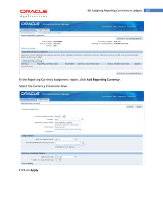 8d. Assigning Reporting Currencies to Ledgers 185 
In the Reporting Currency Assignment region, click Add Reporting Currency. 
Select the Currency Conversion level. 
Click on Apply 
 