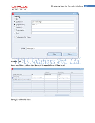 8d. Assigning Reporting Currencies to Ledgers 187 
Click on Find 
Keep your Reporting Currency Name at Responsibility and User Level. 
Save your work and close. 
 