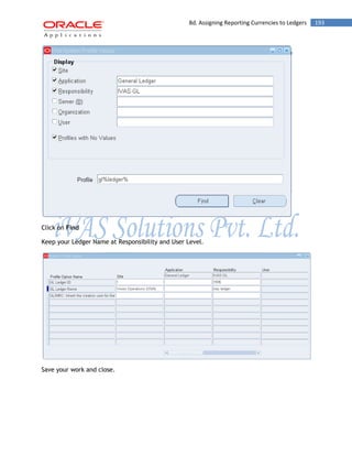 8d. Assigning Reporting Currencies to Ledgers 193 
Click on Find 
Keep your Ledger Name at Responsibility and User Level. 
Save your work and close. 
 