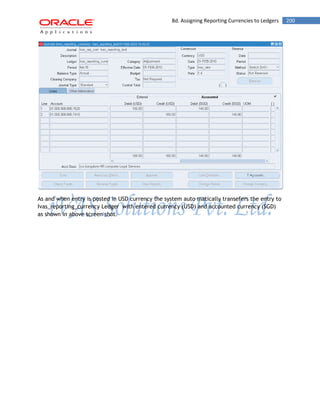 8d. Assigning Reporting Currencies to Ledgers 200 
As and when entry is posted in USD currency the system auto matically transefers the entry to Ivas_reporting_currency Ledger with entered currency (USD) and accounted currency (SGD) as shown in above screen shot. 
 