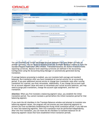 IX. Consolidation 204 
You can translate your actual and budget account balances from your ledger currency to another currency. You can launch translation from the Translate Balances window or from the Standard Request Submission (SRS) window. Translated balances are stored in balance-level reporting currencies. Balance level reporting currencies are defined in the Accounting Configuration using the Accounting Setup Manager or automatically generated during translation. 
If average balance processing is enabled, you can translate both average and standard balances. Run translation after you have completed all journal activity for an accounting period. If you post additional journal entries or change your translation rates after running translation for a period, you must retranslate. Additionally, if you change the account type for an account segment value and want to retranslate your actual account balances, you may need to purge past translations, change the account type assignment, and then run translation. 
Attention: When you first translate a balancing segment value, you establish the initial translation period. You cannot translate a period before the initial translation period for that balancing segment. 
If you mark the All checkbox in the Translate Balances window and attempt to translate new balancing segment values, the program will not process any new balancing segments to prevent you from accidentally establishing the wrong initial translation period. If you add one or more new balancing segments, their first translation must be performed independently. After this first translation, you can mark the All checkbox to translate balances for all balancing segment values that have established initial translation periods.  