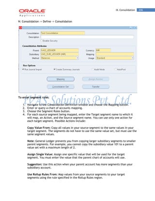IX. Consolidation 206 
N: Consolidation -> Define -> Consolidation 
To enter segment rules: 
1. Navigate to the Consolidation Definition window and choose the Mapping button. 
2. Enter or query a chart of accounts mapping. 
3. Choose the Segment Rules button. 
4. For each source segment being mapped, enter the Target segment name to which it will map, an Action, and the Source segment name. You can use only one action for each target segment. Possible Actions include: 
Copy Value From: Copy all values in your source segment to the same values in your target segment. The segments do not have to use the same value set, but must use the same segment values. 
Note: General Ledger prevents you from copying larger subsidiary segments to smaller parent segments. For example, you cannot copy the subsidiary value 101 to a parent value set with a maximum length of 2. 
Assign Single Value: Assign one specific value that will be used for the target segment. You must enter the value that the parent chart of accounts will use. 
Suggestion: Use this action when your parent account has more segments than your subsidiary account. 
Use Rollup Rules From: Map values from your source segments to your target segments using the rule specified in the Rollup Rules region.  