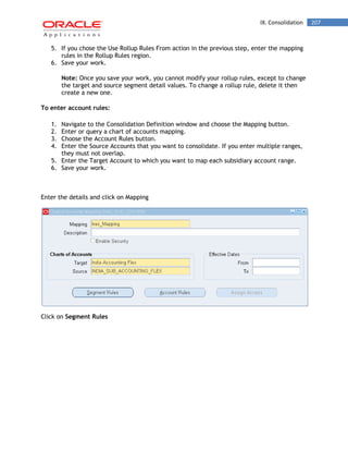 IX. Consolidation 207 
5. If you chose the Use Rollup Rules From action in the previous step, enter the mapping rules in the Rollup Rules region. 
6. Save your work. 
Note: Once you save your work, you cannot modify your rollup rules, except to change the target and source segment detail values. To change a rollup rule, delete it then create a new one. 
To enter account rules: 
1. Navigate to the Consolidation Definition window and choose the Mapping button. 
2. Enter or query a chart of accounts mapping. 
3. Choose the Account Rules button. 
4. Enter the Source Accounts that you want to consolidate. If you enter multiple ranges, they must not overlap. 
5. Enter the Target Account to which you want to map each subsidiary account range. 
6. Save your work. 
Enter the details and click on Mapping 
Click on Segment Rules  
