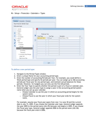 Defining Calendars 21 
N: - Setup-> Financials-> Calendars-> Types 
To define a new period type: 
1. Navigate to the Period Types window. 
2. Enter a unique Name for your accounting period type. 
3. Enter the number of accounting Periods per Year. For example, you could define a Week period type and specify 52 periods per year. You can assign up to 366 accounting periods per fiscal year for any period type, and maintain actual balances for those periods. However, for budgets you can only use the first 60 periods. 
4. Enter the Year Type to specify whether the period is part of a fiscal or calendar year. General Ledger uses the year type to assign a year in the accounting period system name when you set up your calendar. 
o Choose Calendar to use the year in which an accounting period begins for the system name. 
o Choose Fiscal to use the year in which your fiscal year ends for the system name. 
For example, assume your fiscal year spans from July 1 to June 30 and the current date is July 15, 2005. If you choose the Calendar year type, General Ledger appends the year 2005 to the period name (JUL-05) because July begins in 2005. If you choose the Fiscal year type, General Ledger appends 2006 to the period name (JUL-06) because the fiscal year ends in 2006.  