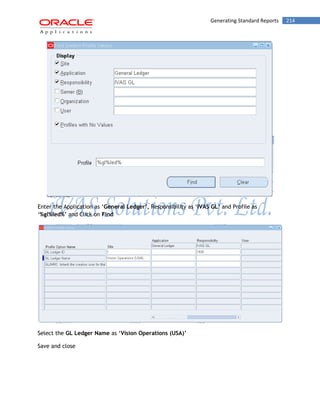Generating Standard Reports 214 
Enter the Application as „General Ledger‟, Responsibility as „IVAS GL‟ and Profile as „%gl%led%‟ and Click on Find 
Select the GL Ledger Name as „Vision Operations (USA)‟ 
Save and close 
 