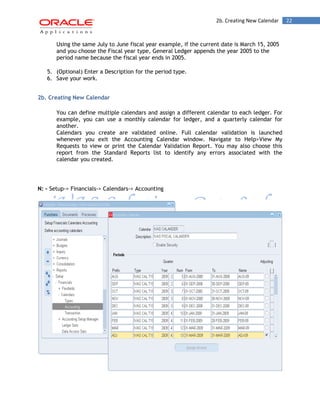 2b. Creating New Calendar 22 
Using the same July to June fiscal year example, if the current date is March 15, 2005 and you choose the Fiscal year type, General Ledger appends the year 2005 to the period name because the fiscal year ends in 2005. 
5. (Optional) Enter a Description for the period type. 
6. Save your work. 
2b. Creating New Calendar 
You can define multiple calendars and assign a different calendar to each ledger. For example, you can use a monthly calendar for ledger, and a quarterly calendar for another. 
Calendars you create are validated online. Full calendar validation is launched whenever you exit the Accounting Calendar window. Navigate to Help>View My Requests to view or print the Calendar Validation Report. You may also choose this report from the Standard Reports list to identify any errors associated with the calendar you created. 
N: - Setup-> Financials-> Calendars-> Accounting 
 