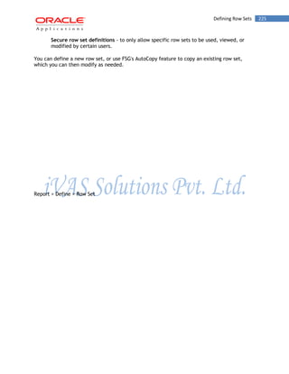 Defining Row Sets 225 
Secure row set definitions - to only allow specific row sets to be used, viewed, or modified by certain users. 
You can define a new row set, or use FSG's AutoCopy feature to copy an existing row set, which you can then modify as needed. 
Report > Define > Row Set  