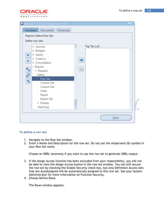To define a row set: 226 
To define a row set: 
1. Navigate to the Row Set window. 
2. Enter a Name and Description for the row set. Do not use the ampersand (&) symbol in your Row Set name. 
Choose an XBRL taxonomy if you want to use the row set to generate XBRL output. 
3. If the Assign Access function has been excluded from your responsibility, you will not be able to view the Assign Access button in the row set window. You can still secure the row set by checking the Enable Security check box, but only Definition Access Sets that are AutoAssigned will be automatically assigned to this row set. See your System Administrator for more information on Function Security. 
4. Choose Define Rows. 
The Rows window appears.  