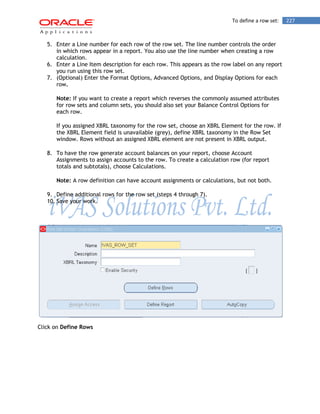 To define a row set: 227 
5. Enter a Line number for each row of the row set. The line number controls the order in which rows appear in a report. You also use the line number when creating a row calculation. 
6. Enter a Line Item description for each row. This appears as the row label on any report you run using this row set. 
7. (Optional) Enter the Format Options, Advanced Options, and Display Options for each row. 
Note: If you want to create a report which reverses the commonly assumed attributes for row sets and column sets, you should also set your Balance Control Options for each row. 
If you assigned XBRL taxonomy for the row set, choose an XBRL Element for the row. If the XBRL Element field is unavailable (grey), define XBRL taxonomy in the Row Set window. Rows without an assigned XBRL element are not present in XBRL output. 
8. To have the row generate account balances on your report, choose Account Assignments to assign accounts to the row. To create a calculation row (for report totals and subtotals), choose Calculations. 
Note: A row definition can have account assignments or calculations, but not both. 
9. Define additional rows for the row set (steps 4 through 7). 
10. Save your work. 
Click on Define Rows  