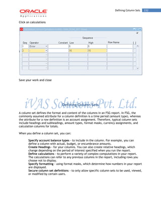 Defining Column Sets 232 
Click on calculations 
Save your work and close 
Defining Column Sets 
A column set defines the format and content of the columns in an FSG report. In FSG, the commonly assumed attribute for a column definition is a time period (amount type), whereas the attribute for a row definition is an account assignment. Therefore, typical column sets include headings and subheadings, amount types, format masks, currency assignments, and calculation columns for totals. 
When you define a column set, you can: 
Specify account balance types - to include in the column. For example, you can define a column with actual, budget, or encumbrance amounts. 
Create Headings - for your columns. You can also create relative headings, which change depending on the period of interest specified when you run the report. 
Define calculations - to perform a variety of complex computations in your report. The calculations can refer to any previous columns in the report, including rows you choose not to display. 
Specify formatting - using format masks, which determine how numbers in your report are displayed. 
Secure column set definitions - to only allow specific column sets to be used, viewed, or modified by certain users.  