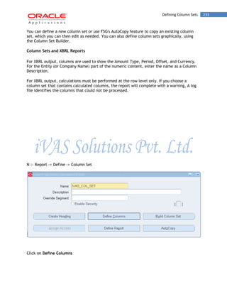 Defining Column Sets 233 
You can define a new column set or use FSG's AutoCopy feature to copy an existing column set, which you can then edit as needed. You can also define column sets graphically, using the Column Set Builder. 
Column Sets and XBRL Reports 
For XBRL output, columns are used to show the Amount Type, Period, Offset, and Currency. For the Entity (or Company Name) part of the numeric content, enter the name as a Column Description. 
For XBRL output, calculations must be performed at the row level only. If you choose a column set that contains calculated columns, the report will complete with a warning, A log file identifies the columns that could not be processed. 
N :- Report -> Define -> Column Set 
Click on Define Columns  