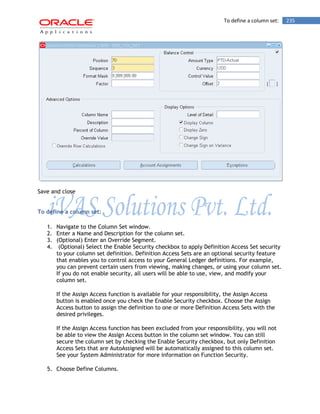 To define a column set: 235 
Save and close 
To define a column set: 
1. Navigate to the Column Set window. 
2. Enter a Name and Description for the column set. 
3. (Optional) Enter an Override Segment. 
4. (Optional) Select the Enable Security checkbox to apply Definition Access Set security to your column set definition. Definition Access Sets are an optional security feature that enables you to control access to your General Ledger definitions. For example, you can prevent certain users from viewing, making changes, or using your column set. If you do not enable security, all users will be able to use, view, and modify your column set. 
If the Assign Access function is available for your responsibility, the Assign Access button is enabled once you check the Enable Security checkbox. Choose the Assign Access button to assign the definition to one or more Definition Access Sets with the desired privileges. 
If the Assign Access function has been excluded from your responsibility, you will not be able to view the Assign Access button in the column set window. You can still secure the column set by checking the Enable Security checkbox, but only Definition Access Sets that are AutoAssigned will be automatically assigned to this column set. See your System Administrator for more information on Function Security. 
5. Choose Define Columns.  