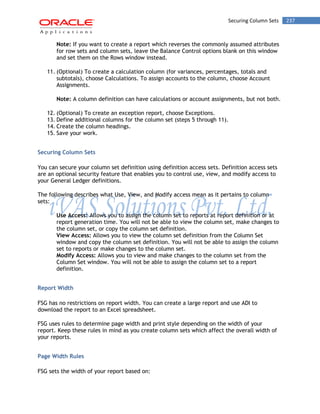 Securing Column Sets 237 
Note: If you want to create a report which reverses the commonly assumed attributes for row sets and column sets, leave the Balance Control options blank on this window and set them on the Rows window instead. 
11. (Optional) To create a calculation column (for variances, percentages, totals and subtotals), choose Calculations. To assign accounts to the column, choose Account Assignments. 
Note: A column definition can have calculations or account assignments, but not both. 
12. (Optional) To create an exception report, choose Exceptions. 
13. Define additional columns for the column set (steps 5 through 11). 
14. Create the column headings. 
15. Save your work. 
Securing Column Sets 
You can secure your column set definition using definition access sets. Definition access sets are an optional security feature that enables you to control use, view, and modify access to your General Ledger definitions. 
The following describes what Use, View, and Modify access mean as it pertains to column sets: 
Use Access: Allows you to assign the column set to reports at report definition or at report generation time. You will not be able to view the column set, make changes to the column set, or copy the column set definition. 
View Access: Allows you to view the column set definition from the Column Set window and copy the column set definition. You will not be able to assign the column set to reports or make changes to the column set. 
Modify Access: Allows you to view and make changes to the column set from the Column Set window. You will not be able to assign the column set to a report definition. 
Report Width 
FSG has no restrictions on report width. You can create a large report and use ADI to download the report to an Excel spreadsheet. 
FSG uses rules to determine page width and print style depending on the width of your report. Keep these rules in mind as you create column sets which affect the overall width of your reports. 
Page Width Rules 
FSG sets the width of your report based on:  