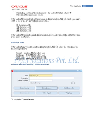 Print Style Rules 238 
the starting position of the last column + the width of the last column Or 
the width of the column set header 
If the width of the report is less than or equal to 255 characters, FSG will match your report width to one of the pre-defined categories below. 
80 characters wide 
132 characters wide 
180 characters wide 
255 characters wide 
If the width of the report exceeds 255 characters, the report width will be set to the widest of the above two factors. 
Print Style Rules 
If the width of your report is less than 255 characters, FSG will follow the rules below to determine print style. 
Portrait - less than 80 characters wide 
Landscape - 81 to 132 characters wide 
Land wide - 133 to 180 characters wide 
Space Labs - 181 to 255 characters wide 
To define a column set using Column Set Builder: 
Click on Build Column Set tab 
 