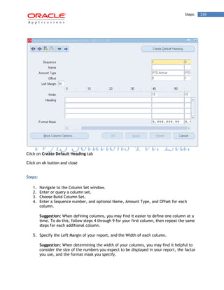 Steps: 239 
Click on Create Default Heading tab 
Click on ok button and close 
Steps: 
1. Navigate to the Column Set window. 
2. Enter or query a column set. 
3. Choose Build Column Set. 
4. Enter a Sequence number, and optional Name, Amount Type, and Offset for each column. 
Suggestion: When defining columns, you may find it easier to define one column at a time. To do this, follow steps 4 through 9 for your first column, then repeat the same steps for each additional column. 
5. Specify the Left Margin of your report, and the Width of each column. 
Suggestion: When determining the width of your columns, you may find it helpful to consider the size of the numbers you expect to be displayed in your report, the factor you use, and the format mask you specify.  
