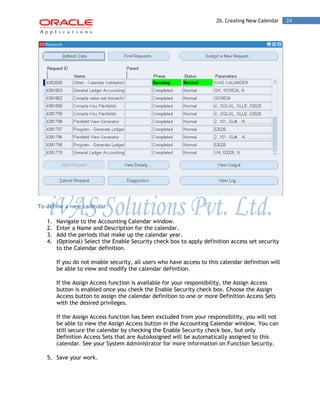 2b. Creating New Calendar 24 
To define a new calendar: 
1. Navigate to the Accounting Calendar window. 
2. Enter a Name and Description for the calendar. 
3. Add the periods that make up the calendar year. 
4. (Optional) Select the Enable Security check box to apply definition access set security to the Calendar definition. 
If you do not enable security, all users who have access to this calendar definition will be able to view and modify the calendar definition. 
If the Assign Access function is available for your responsibility, the Assign Access button is enabled once you check the Enable Security check box. Choose the Assign Access button to assign the calendar definition to one or more Definition Access Sets with the desired privileges. 
If the Assign Access function has been excluded from your responsibility, you will not be able to view the Assign Access button in the Accounting Calendar window. You can still secure the calendar by checking the Enable Security check box, but only Definition Access Sets that are AutoAssigned will be automatically assigned to this calendar. See your System Administrator for more information on Function Security. 
5. Save your work.  