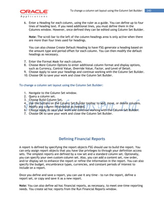 To change a column set layout using the Column Set Builder: 240 
6. Enter a Heading for each column, using the ruler as a guide. You can define up to four lines of heading text. If you need additional lines, you must define them in the Columns window. However, once defined they can be edited using Column Set Builder. 
Note: The scroll bar to the left of the column headings area is only active when there are more than four lines used for headings. 
You can also choose Create Default Heading to have FSG generate a heading based on the amount type and period offset for each column. You can then modify the default headings as necessary. 
7. Enter the Format Mask for each column. 
8. Choose More Column Options to enter additional column format and display options, such as Currency, Control Value, Override Value, Factor, and Level of Detail. 
9. Choose Apply to save your headings and continue working with the Column Set Builder. 
10. Choose OK to save your work and close the Column Set Builder. 
To change a column set layout using the Column Set Builder: 
1. Navigate to the Column Set window. 
2. Query a column set. 
3. Choose Build Column Set. 
4. Use the buttons on the Column Set Builder toolbar to add, move, or delete columns. 
5. Modify any column information as needed. 
6. Choose Apply to save your work and continue working with the Column Set Builder. 
7. Choose OK to save your work and close the Column Set Builder. 
Defining Financial Reports 
A report is defined by specifying the report objects FSG should use to build the report. You can only assign report objects that you have Use privileges to through your definition access sets. The simplest reports are defined by a row set and a standard column set. Optionally, you can specify your own custom column set. Also, you can add a content set, row order, and/or display set to enhance the report or refine the information in the report. You can also specify the budget, encumbrance types, currencies, and constant periods of interest to include on a report. 
Once you define and save a report, you can use it any time - to run the report, define a report set, or copy and save it as a new report. 
Note: You can also define ad hoc financial reports, as necessary, to meet one-time reporting needs. You create ad hoc reports from the Run Financial Reports window.  