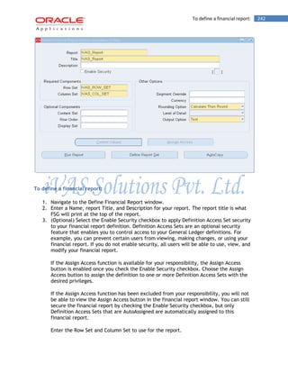 To define a financial report: 242 
To define a financial report: 
1. Navigate to the Define Financial Report window. 
2. Enter a Name, report Title, and Description for your report. The report title is what FSG will print at the top of the report. 
3. (Optional) Select the Enable Security checkbox to apply Definition Access Set security to your financial report definition. Definition Access Sets are an optional security feature that enables you to control access to your General Ledger definitions. For example, you can prevent certain users from viewing, making changes, or using your financial report. If you do not enable security, all users will be able to use, view, and modify your financial report. 
If the Assign Access function is available for your responsibility, the Assign Access button is enabled once you check the Enable Security checkbox. Choose the Assign Access button to assign the definition to one or more Definition Access Sets with the desired privileges. 
If the Assign Access function has been excluded from your responsibility, you will not be able to view the Assign Access button in the financial report window. You can still secure the financial report by checking the Enable Security checkbox, but only Definition Access Sets that are AutoAssigned are automatically assigned to this financial report. 
Enter the Row Set and Column Set to use for the report.  