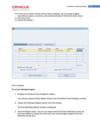 To define a financial report: 244 
10. If the row or column set has control values assigned, you can assign budgets, encumbrance types, currencies, and constant periods of interest to those values. 
11. Save your work. 
12. Choose Run Report. 
Click in Submit 
To run an individual report: 
1. Navigate to the Run Financial Reports window. 
You can also choose the Run Report button from the Define Financial Report window. 
2. Choose the Individual Reports option from the window. 
The Run Individual Reports window is displayed. 
3. Enter the Report name. You can run reports that do not have definition access set security enabled or reports for which you have use privileges assigned from your definition access sets.  