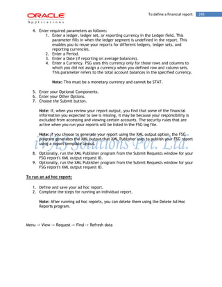 To define a financial report: 245 
4. Enter required parameters as follows: 
1. Enter a ledger, ledger set, or reporting currency in the Ledger field. This parameter fills in when the ledger segment is undefined in the report. This enables you to reuse your reports for different ledgers, ledger sets, and reporting currencies. 
2. Enter a Period. 
3. Enter a Date (if reporting on average balances). 
4. Enter a Currency. FSG uses this currency only for those rows and columns to which you did not assign a currency when you defined row and column sets. This parameter refers to the total account balances in the specified currency. 
Note: This must be a monetary currency and cannot be STAT. 
5. Enter your Optional Components. 
6. Enter your Other Options. 
7. Choose the Submit button. 
Note: If, when you review your report output, you find that some of the financial information you expected to see is missing, it may be because your responsibility is excluded from accessing and viewing certain accounts. The security rules that are active when you run your reports will be listed in the FSG log file. 
Note: If you choose to generate your report using the XML output option, the FSG program generates the XML output that XML Publisher uses to publish your FSG report using a report template layout. 
8. Optionally, run the XML Publisher program from the Submit Requests window for your FSG report's XML output request ID. 
9. Optionally, run the XML Publisher program from the Submit Requests window for your FSG report's XML output request ID. 
To run an ad hoc report: 
1. Define and save your ad hoc report. 
2. Complete the steps for running an individual report. 
Note: After running ad hoc reports, you can delete them using the Delete Ad Hoc Reports program. 
Menu -> View -> Request -> Find -> Refresh data  