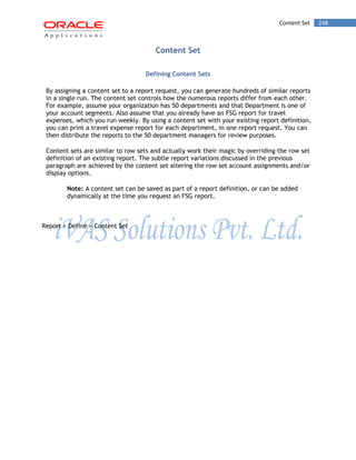 Content Set 248 
Content Set 
Defining Content Sets 
By assigning a content set to a report request, you can generate hundreds of similar reports in a single run. The content set controls how the numerous reports differ from each other. For example, assume your organization has 50 departments and that Department is one of your account segments. Also assume that you already have an FSG report for travel expenses, which you run weekly. By using a content set with your existing report definition, you can print a travel expense report for each department, in one report request. You can then distribute the reports to the 50 department managers for review purposes. 
Content sets are similar to row sets and actually work their magic by overriding the row set definition of an existing report. The subtle report variations discussed in the previous paragraph are achieved by the content set altering the row set account assignments and/or display options. 
Note: A content set can be saved as part of a report definition, or can be added dynamically at the time you request an FSG report. 
Report > Define > Content Set  