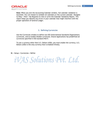 Defining Currencies 25 
Note: When you exit the Accounting Calendar window, full calendar validation is launched. You can choose to validate all calendars or the current calendar. Navigate to Help > View > My Requests to view or print the Calendar Validation Report. This report helps you identify any errors in your calendar that might interfere with the proper operation of General Ledger. 
3. Defining Currencies 
Use the Currencies window to define non-ISO (International Standards Organization) currencies, and to enable/disable currencies. Oracle Applications has predefined all currencies specified in ISO standard #4217. 
To use a currency other than U.S. Dollars (USD), you must enable the currency. U.S. Dollars (USD) is the only currency that is enabled initially. 
N: - Setup-> Currencies-> Define  