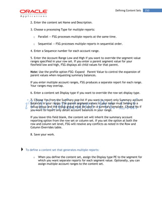 Defining Content Sets 250 
2. Enter the content set Name and Description. 
3. Choose a processing Type for multiple reports: 
o Parallel -- FSG processes multiple reports at the same time. 
o Sequential -- FSG processes multiple reports in sequential order. 
4. Enter a Sequence number for each account range. 
5. Enter the Account Range Low and High if you want to override the segment value ranges specified in your row set. If you enter a parent segment value for your flexfield low and high, FSG displays all child values for that parent. 
Note: Use the profile option FSG: Expand Parent Value to control the expansion of parent values when requesting summary balances. 
If you enter multiple account ranges, FSG produces a separate report for each range. Your ranges may overlap. 
6. Enter a content set Display type if you want to override the row set display type. 
7. Choose Yes from the Summary pop list if you want to report only Summary account balances in your range. The parent segment values in your range must belong to a rollup group and the rollup group must be used in a summary template. Choose No if you want to report only detail account balances in your range. 
If you leave this field blank, the content set will inherit the summary account reporting option from the row set or column set. If you set the option at both the row and column set level, FSG will resolve any conflicts as noted in the Row and Column Overrides table. 
8. Save your work. 
To define a content set that generates multiple reports: 
o When you define the content set, assign the Display type PE to the segment for which you want separate reports for each segment value. Optionally, you can assign multiple account ranges to the content set. 
 