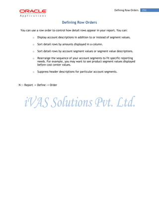 Defining Row Orders 251 
Defining Row Orders 
You can use a row order to control how detail rows appear in your report. You can: 
o Display account descriptions in addition to or instead of segment values. 
o Sort detail rows by amounts displayed in a column. 
o Sort detail rows by account segment values or segment value descriptions. 
o Rearrange the sequence of your account segments to fit specific reporting needs. For example, you may want to see product segment values displayed before cost center values. 
o Suppress header descriptions for particular account segments. 
N :- Report -> Define -> Order 
 
