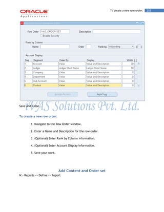 To create a new row order: 253 
Save and Close 
To create a new row order: 
1. Navigate to the Row Order window. 
2. Enter a Name and Description for the row order. 
3. (Optional) Enter Rank by Column information. 
4. (Optional) Enter Account Display information. 
5. Save your work. 
Add Content and Order set 
N:- Reports -> Define -> Report  