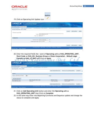 Accounting Setup 40 
19. Click on Operating Unit Update icon 
20. Enter the required fields like name of Operating unit as IVAS_OPERATING_UNIT, Short Code as IVAS_OU, Business Group as Vision Corporation , Default Legal Context as IVAS_LE_ENTI and Click on Apply 
21. Click on Add Operating Unit button and enter the Operating unit as IVAS_OPERATING_UNIT then Click on Complete 
22. In the same way enter into Reporting Currencies and Sequence update and change the status to complete and Apply 
 