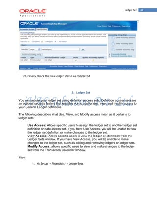 Ledger Set 42 
25. Finally check the ivas ledger status as completed 
5. Ledger Set 
You can secure your ledger set using definition access sets. Definition access sets are an optional security feature that enables you to control use, view, and modify access to your General Ledger definitions. 
The following describes what Use, View, and Modify access mean as it pertains to ledger sets: 
Use Access: Allows specific users to assign the ledger set to another ledger set definition or data access set. If you have Use Access, you will be unable to view the ledger set definition or make changes to the ledger set. 
View Access: Allows specific users to view the ledger set definition from the Ledger Sets window. If you have View Access, you will be unable to make changes to the ledger set, such as adding and removing ledgers or ledger sets. 
Modify Access: Allows specific users to view and make changes to the ledger set from the Transaction Calendar window. 
Steps: 
1. N: Setup -> Financials -> Ledger Sets  
