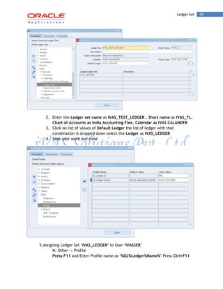 Ledger Set 43 
2. Enter the Ledger set name as IVAS_TEST_LEDGER , Short name as IVAS_TL, Chart of Accounts as India Accounting Flex, Calendar as IVAS CALANDER 
3. Click on list of values of Default Ledger the list of ledger with that combination is dropped down select the Ledger as IVAS_LEDGER 
4. Save your work and close 
5.Assigning Ledger Set „IVAS_LEDGER‟ to User „IVASSER‟ 
N: Other -> Profile 
Press F11 and Enter Profile name as „%GL%Ledger%Name%‟ Press Ctrl+F11  