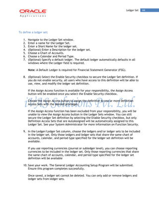 Ledger Set 44 
To define a ledger set: 
1. Navigate to the Ledger Set window. 
2. Enter a name for the Ledger Set. 
3. Enter a Short Name for the ledger set. 
4. (Optional) Enter a Description for the ledger set. 
5. Choose a Chart of Accounts. 
6. Choose a Calendar and Period Type. 
7. (Optional) Specify a default ledger. The default ledger automatically defaults in all windows where the Ledger field is required. 
Note: A Default Ledger is required for Financial Statement Generator (FSG). 
8. (Optional) Select the Enable Security checkbox to secure the Ledger Set definition. If you do not enable security, all users who have access to this definition will be able to use, view, and modify the ledger set definition. 
If the Assign Access function is available for your responsibility, the Assign Access button will be enabled once you select the Enable Security checkbox. 
Choose the Assign Access button to assign the definition to one or more Definition Access Sets with the desired privileges. 
If the Assign Access function has been excluded from your responsibility, you will be unable to view the Assign Access button in the Ledger Sets window. You can still secure the Ledger Set definition by selecting the Enable Security checkbox, but only Definition Access Sets that are AutoAssigned will be automatically assigned to this Ledger Set. See your System Administrator for more information on Function Security. 
9. In the Ledger/Ledger Set column, choose the ledgers and/or ledger sets to be included in the ledger set. Only those ledgers and ledger sets that share the same chart of accounts, calendar, and period type specified for the ledger set definition will be available. 
If you use reporting currencies (journal or subledger level), you can choose reporting currencies to be included in the ledger set. Only those reporting currencies that share the same chart of accounts, calendar, and period type specified for the ledger set definition will be available 
10. Save your work. The General Ledger Accounting Setup Program will be submitted. Ensure this program completes successfully. 
Once saved, a ledger set cannot be deleted. You can only add or remove ledgers and ledger sets from ledger sets.  
