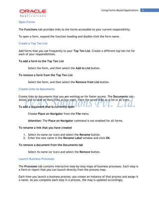 Using Forms-Based Applications 5 
Open Forms 
The Functions tab provides links to the forms accessible to your current responsibility. 
To open a form, expand the function heading and double-click the form name. 
Create a Top Ten List 
Add forms that you use frequently to your Top Ten List. Create a different top ten list for each of your responsibilities. 
To add a form to the Top Ten List 
Select the form, and then select the Add to List button. 
To remove a form from the Top Ten List 
Select the form, and then select the Remove from List button. 
Create Links to Documents 
Create links to documents that you are working on for faster access. The Documents tab allows you to save as many links as you want. View the saved links as a list or as icons. 
To add a document that is currently open 
Choose Place on Navigator from the File menu 
Attention: The Place on Navigator command is not enabled for all forms. 
To rename a link that you have created 
1. Select its name (or icon) and select the Rename button. 
2. Enter the new name in the Rename Label window and click OK. 
To remove a document from the Documents tab 
Select its name (or icon) and select the Remove button. 
Launch Business Processes 
The Processes tab contains interactive step-by-step maps of business processes. Each step is a form or report that you can launch directly from the process map. 
Each time you launch a business process; you create an instance of that process and assign it a name. As you complete each step in a process, the map is updated accordingly.  