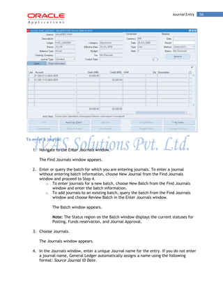 Journal Entry 56 
To enter a journal: 
1. Navigate to the Enter Journals window. 
The Find Journals window appears. 
2. Enter or query the batch for which you are entering journals. To enter a journal without entering batch information, choose New Journal from the Find Journals window and proceed to Step 4. 
o To enter journals for a new batch, choose New Batch from the Find Journals window and enter the batch information. 
o To add journals to an existing batch, query the batch from the Find Journals window and choose Review Batch in the Enter Journals window. 
The Batch window appears. 
Note: The Status region on the Batch window displays the current statuses for Posting, Funds reservation, and Journal Approval. 
3. Choose Journals. 
The Journals window appears. 
4. In the Journals window, enter a unique Journal name for the entry. If you do not enter a journal name, General Ledger automatically assigns a name using the following format: Source Journal ID Date.  