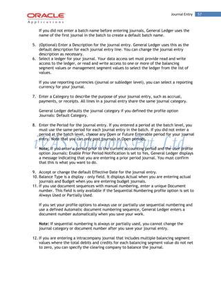 Journal Entry 57 
If you did not enter a batch name before entering journals, General Ledger uses the name of the first journal in the batch to create a default batch name. 
5. (Optional) Enter a Description for the journal entry. General Ledger uses this as the default description for each journal entry line. You can change the journal entry description as necessary. 
6. Select a ledger for your journal. Your data access set must provide read and write access to the ledger, or read and write access to one or more of the balancing segment values or management segment values to select the ledger from the list of values. 
If you use reporting currencies (journal or subledger level), you can select a reporting currency for your journal. 
7. Enter a Category to describe the purpose of your journal entry, such as accrual, payments, or receipts. All lines in a journal entry share the same journal category. 
General Ledger defaults the journal category if you defined the profile option Journals: Default Category. 
8. Enter the Period for the journal entry. If you entered a period at the batch level, you must use the same period for each journal entry in the batch. If you did not enter a period at the batch level, choose any Open or Future Enterable period for your journal entry. Note that you can only post journals in Open periods. 
Note: If you enter a period prior to the current accounting period and the user profile option Journals: Enable Prior Period Notification is set to Yes, General Ledger displays a message indicating that you are entering a prior period journal. You must confirm that this is what you want to do. 
9. Accept or change the default Effective Date for the journal entry. 
10. Balance Type is a display - only field. It displays Actual when you are entering actual journals and Budget when you are entering budget journals. 
11. If you use document sequences with manual numbering, enter a unique Document number. This field is only available if the Sequential Numbering profile option is set to Always Used or Partially Used. 
If you set your profile options to always use or partially use sequential numbering and use a defined Automatic document numbering sequence, General Ledger enters a document number automatically when you save your work. 
Note: If sequential numbering is always or partially used, you cannot change the journal category or document number after you save your journal entry. 
12. If you are entering a intracompany journal that includes multiple balancing segment values where the total debits and credits for each balancing segment value do not net to zero, you can specify the clearing company to balance the journal.  