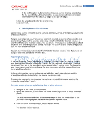 Defining Reverse Journal Entries 59 
If the profile option GL Consolidation: Preserve Journal Batching is set to Yes for the parent ledger, the consolidation process transfers the reference date information from the subsidiary ledger to the parent ledger. 
Select the Lines tab and enter the journal lines. 
Save your work. 
6. Defining Reverse Journal Entries 
Use reversing journal entries to reverse accruals, estimates, errors, or temporary adjustments and reclassifications. 
Assign a reversal period and, if an average balance is enabled, a reversal effective dates to a journal entry if you want to generate a reversing entry from the Enter Journals window, or later from the Reverse Journals window. You can enter a reversal period and effective date at any time, even after the journal is posted. However, you cannot reverse batches and journals that you have already reversed. 
You can also reverse a journal or batch from the Enter Journals window, even if you have not assigned a reversal period and effective date. 
Reporting Currencies 
If you use Reporting Currencies (Journal or Subledger Level) and reverse a journal entry in your source ledger, General Ledger also reverses the corresponding entry in your reporting currencies if they are in the same batch as the source ledger's journal entry. The journal in your reporting currency is reversed using the same conversion rate that was used to create the original journal entry. 
Ledgers with reporting currencies (journal and subledger level) assigned must post the original journal in the ledger before the journal can be reversed. 
The reversing journals for the reporting currencies are created in the same batch as the reversed primary ledger's batch. 
To assign a reversal period and effective date to a journal entry: 
1. Navigate to the Enter Journals window. 
2. Query the batch and journal within the batch for which you want to assign a reversal period. 
You must have read and write access to the ledger or read and write access to the journal's balancing segment values or management segment values. 
3. From the Enter Journals window, choose Review Journal. 
The Journals window appears.  