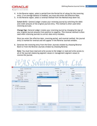 Defining Reverse Journal Entries 60 
4. In the Reverse region, select a period from the Period list of values for the reversing entry. If an average balance is enabled, you must also enter the Effective Date. 
5. In the Reverse region, select a reversal method from the Method drop-down list. 
Switch Dr/Cr: General Ledger creates your reversing journal by switching the debit and credit amounts of the original journal entry. This method is often used when reversing accruals. 
Change Sign: General Ledger creates your reversing journal by changing the sign of your original journal amounts from positive to negative. This reversal method is often used when reversing journals to correct data entry mistakes. 
Once you enter the effective date, reversing period, and reversal method, the journal entry is marked for reversal and will appear in the Reverse Journals window. 
6. Generate the reversing entry from the Enter Journals window by choosing Reverse Batch or from the Reverse Journals window by choosing Reverse. 
Note: You must have read and write access to the ledger or read and write access to all of the journal's balancing segment values or management segment values to reverse the journal. 
 