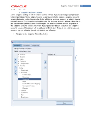Suspense Account Creation 63 
7. Suspense Account Creation 
Allows suspense posting of out-of-balance journal entries. If you have multiple companies or balancing entities within a ledger, General Ledger automatically creates a suspense account for each balancing entity. You can also define additional suspense accounts to balance journal entries from specific sources and categories using the Suspense Accounts window. Note that if you update the suspense account for the ledger, the default suspense account is updated in the Suspense Accounts window. Likewise, if you update the default account in the Suspense Accounts window, the account will be updated for the ledger. If you do not enter a suspense account, you can only post journal entries that are balanced. Navigate to the Suspense Accounts window 
 
