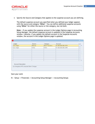 Suspense Account Creation 64 
Specify the Source and Category that applies to the suspense account you are defining. 
The default suspense account you specified when you defined your ledger appears with the source and category „Other‟. You can define additional suspense accounts using „Other‟ for either the source or the category, but not both. 
Note: - If you update the suspense account in the Ledger Options page in Accounting Setup Manager, the default suspense account is updated in the Suspense Accounts window. Likewise, if you update the default account in the Suspense Accounts window, the account in the Ledger Options page is updated. 
Save your work 
N: - Setup -> Financials -> Accounting Setup Manager -> Accounting Setups  