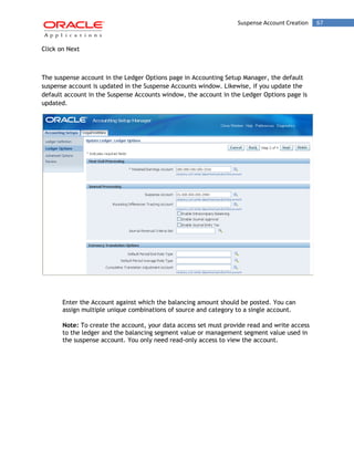 Suspense Account Creation 67 
Click on Next 
The suspense account in the Ledger Options page in Accounting Setup Manager, the default suspense account is updated in the Suspense Accounts window. Likewise, if you update the default account in the Suspense Accounts window, the account in the Ledger Options page is updated. 
Enter the Account against which the balancing amount should be posted. You can assign multiple unique combinations of source and category to a single account. 
Note: To create the account, your data access set must provide read and write access to the ledger and the balancing segment value or management segment value used in the suspense account. You only need read-only access to view the account. 
 