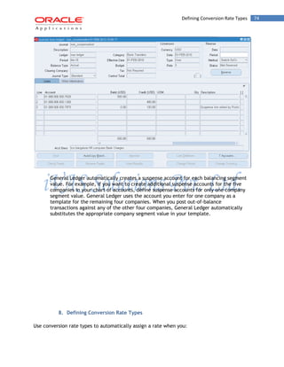 Defining Conversion Rate Types 74 
General Ledger automatically creates a suspense account for each balancing segment value. For example, if you want to create additional suspense accounts for the five companies in your chart of accounts, define suspense accounts for only one company segment value. General Ledger uses the account you enter for one company as a template for the remaining four companies. When you post out-of-balance transactions against any of the other four companies, General Ledger automatically substitutes the appropriate company segment value in your template. 
8. Defining Conversion Rate Types 
Use conversion rate types to automatically assign a rate when you:  