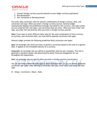 Defining Conversion Rate Types 75 
1. Convert foreign currency journal amounts to your ledger currency equivalents 
2. Run Revaluation 
3. Run Translation or Remeasurement 
You enter daily conversion rates for specific combinations of foreign currency, date, and conversion rate type. When you enter a foreign currency journal, General Ledger automatically displays the predefined exchange rate based on the currency, rate type (unless you are using the User rate type), and conversion date you enter. When you have a User rate type, you enter the rate directly when you enter a foreign currency journal. 
Note: If you want to enter different daily rates for the same combination of from-currency, to-currency, and conversion date, you must define separate conversion rate types. 
General Ledger provides the following predefined daily conversion rate types: 
Spot: An exchange rate which you enter to perform conversion based on the rate on a specific date. It applies to the immediate delivery of a currency. 
Corporate: An exchange rate you define to standardize rates for your company. This rate is generally a standard market rate determined by senior financial management for use throughout the organization. 
User: An exchange rate you specify when you enter a foreign currency journal entry. 
You can use these predefined rate types to enter exchange rates, or you can define additional conversion rate types. After defining a conversion rate type, enter daily rates using that rate type. 
N: - Setup-> Currencies-> Rates-> Daily  