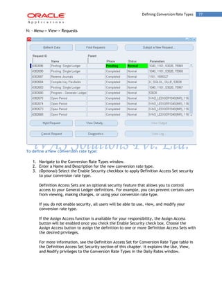 Defining Conversion Rate Types 77 
N: - Menu-> View-> Requests 
To define a new conversion rate type: 
1. Navigate to the Conversion Rate Types window. 
2. Enter a Name and Description for the new conversion rate type. 
3. (Optional) Select the Enable Security checkbox to apply Definition Access Set security to your conversion rate type. 
Definition Access Sets are an optional security feature that allows you to control access to your General Ledger definitions. For example, you can prevent certain users from viewing, making changes, or using your conversion rate type. 
If you do not enable security, all users will be able to use, view, and modify your conversion rate type. 
If the Assign Access function is available for your responsibility, the Assign Access button will be enabled once you check the Enable Security check box. Choose the Assign Access button to assign the definition to one or more Definition Access Sets with the desired privileges. 
For more information, see the Definition Access Set for Conversion Rate Type table in the Definition Access Set Security section of this chapter. It explains the Use, View, and Modify privileges to the Conversion Rate Types in the Daily Rates window.  