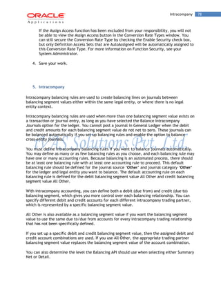 Intracompany 78 
If the Assign Access function has been excluded from your responsibility, you will not be able to view the Assign Access button in the Conversion Rate Types window. You can still secure the Conversion Rate Type by checking the Enable Security check box, but only Definition Access Sets that are AutoAssigned will be automatically assigned to this Conversion Rate Type. For more information on Function Security, see your System Administrator. 
4. Save your work. 
5. Intracompany 
Intracompany balancing rules are used to create balancing lines on journals between balancing segment values either within the same legal entity, or where there is no legal entity context. 
Intracompany balancing rules are used when more than one balancing segment value exists on a transaction or journal entry, as long as you have selected the Balance Intracompany Journals option for the ledger. You cannot post a journal in General Ledger when the debit and credit amounts for each balancing segment value do not net to zero. These journals can be balanced automatically if you set up balancing rules and enable the option to balance cross-entity journals. 
You must define Intracompany balancing rules if you want to balance journals automatically. You may define as many or as few balancing rules as you choose, and each balancing rule may have one or many accounting rules. Because balancing is an automated process, there should be at least one balancing rule with at least one accounting rule to proceed. This default balancing rule should be defined for the journal source „Other‟ and journal category „Other‟ for the ledger and legal entity you want to balance. The default accounting rule on each balancing rule is defined for the debit balancing segment value All Other and credit balancing segment value All Other. 
With intracompany accounting, you can define both a debit (due from) and credit (due to) balancing segment, which gives you more control over each balancing relationship. You can specify different debit and credit accounts for each different intracompany trading partner, which is represented by a specific balancing segment value. 
All Other is also available as a balancing segment value if you want the balancing segment value to use the same due to/due from accounts for every intracompany trading relationship that has not been specifically defined. 
If you set up a specific debit and credit balancing segment value, then the assigned debit and credit account combinations are used. If you use All Other, the appropriate trading partner balancing segment value replaces the balancing segment value of the account combination. 
You can also determine the level the Balancing API should use when selecting either Summary Net or Detail.  