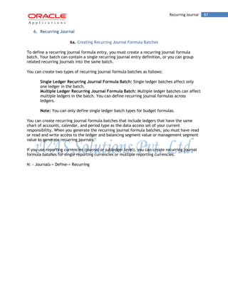 Recurring Journal 87 
6. Recurring Journal 
6a. Creating Recurring Journal Formula Batches 
To define a recurring journal formula entry, you must create a recurring journal formula batch. Your batch can contain a single recurring journal entry definition, or you can group related recurring journals into the same batch. 
You can create two types of recurring journal formula batches as follows: 
Single Ledger Recurring Journal Formula Batch: Single ledger batches affect only one ledger in the batch. 
Multiple Ledger Recurring Journal Formula Batch: Multiple ledger batches can affect multiple ledgers in the batch. You can define recurring journal formulas across ledgers. 
Note: You can only define single ledger batch types for budget formulas. 
You can create recurring journal formula batches that include ledgers that have the same chart of accounts, calendar, and period type as the data access set of your current responsibility. When you generate the recurring journal formula batches, you must have read or read and write access to the ledger and balancing segment value or management segment value to generate recurring journals. 
If you use reporting currencies (journal or subledger level), you can create recurring journal formula batches for single reporting currencies or multiple reporting currencies. 
N: - Journals-> Define-> Recurring  