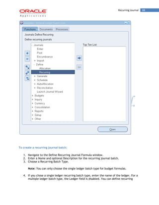 Recurring Journal 88 
To create a recurring journal batch: 
1. Navigate to the Define Recurring Journal Formula window. 
2. Enter a Name and optional Description for the recurring journal batch. 
3. Choose a Recurring Batch Type. 
Note: You can only choose the single ledger batch type for budget formulas. 
4. If you chose a single ledger recurring batch type, enter the name of the ledger. For a multiple ledger batch type, the Ledger field is disabled. You can define recurring  