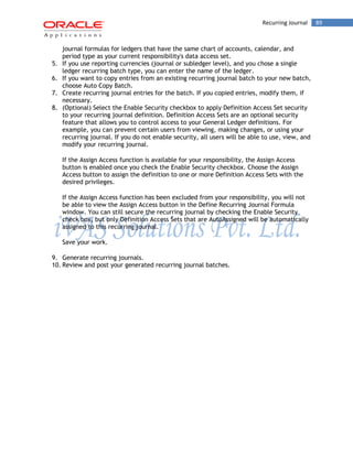 Recurring Journal 89 
journal formulas for ledgers that have the same chart of accounts, calendar, and period type as your current responsibility's data access set. 
5. If you use reporting currencies (journal or subledger level), and you chose a single ledger recurring batch type, you can enter the name of the ledger. 
6. If you want to copy entries from an existing recurring journal batch to your new batch, choose Auto Copy Batch. 
7. Create recurring journal entries for the batch. If you copied entries, modify them, if necessary. 
8. (Optional) Select the Enable Security checkbox to apply Definition Access Set security to your recurring journal definition. Definition Access Sets are an optional security feature that allows you to control access to your General Ledger definitions. For example, you can prevent certain users from viewing, making changes, or using your recurring journal. If you do not enable security, all users will be able to use, view, and modify your recurring journal. 
If the Assign Access function is available for your responsibility, the Assign Access button is enabled once you check the Enable Security checkbox. Choose the Assign Access button to assign the definition to one or more Definition Access Sets with the desired privileges. 
If the Assign Access function has been excluded from your responsibility, you will not be able to view the Assign Access button in the Define Recurring Journal Formula window. You can still secure the recurring journal by checking the Enable Security check box, but only Definition Access Sets that are AutoAssigned will be automatically assigned to this recurring journal. 
Save your work. 
9. Generate recurring journals. 
10. Review and post your generated recurring journal batches. 
 