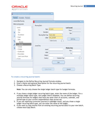 Recurring Journal 90 
To create a recurring journal batch: 
1. Navigate to the Define Recurring Journal Formula window. 
2. Enter a Name and optional Description for the recurring journal batch. 
3. Choose a Recurring Batch Type. 
Note: You can only choose the single ledger batch type for budget formulas. 
4. If you chose a single ledger recurring batch type, enter the name of the ledger. For a multiple ledger batch type, the Ledger field is disabled. You can define recurring journal formulas for ledgers that have the same chart of accounts, calendar, and period type as your current responsibility's data access set. 
5. If you use reporting currencies (journal or subledger level), and you chose a single ledger recurring batch type, you can enter the name of the ledger. 
6. If you want to copy entries from an existing recurring journal batch to your new batch, choose Auto Copy Batch.  